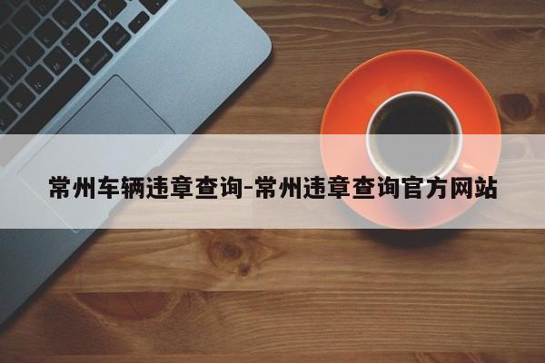 常州车辆违章查询-常州违章查询官方网站