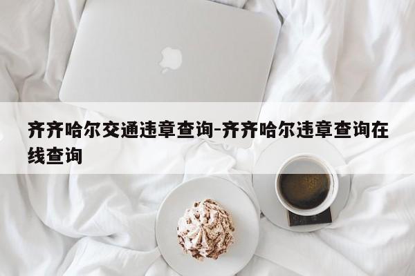 齐齐哈尔交通违章查询-齐齐哈尔违章查询在线查询